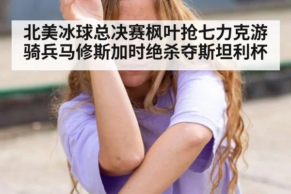 北美冰球总决赛枫叶抢七力克游骑兵马修斯加时绝杀夺斯坦利杯