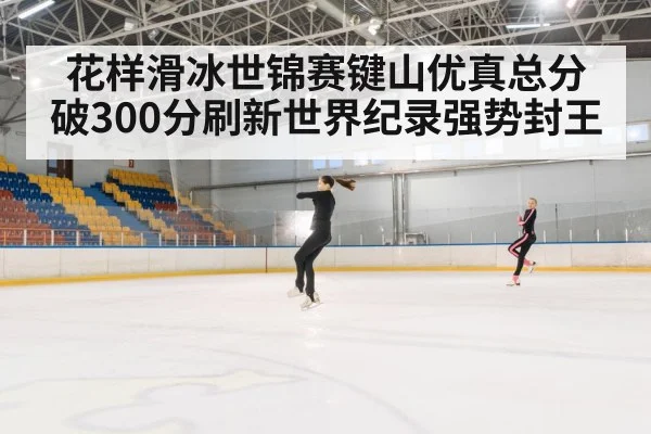 花样滑冰世锦赛键山优真总分破300分刷新世界纪录强势封王
