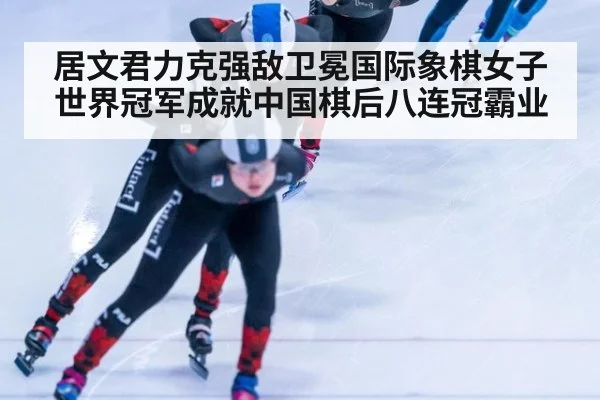 居文君力克强敌卫冕国际象棋女子世界冠军成就中国棋后八连冠霸业