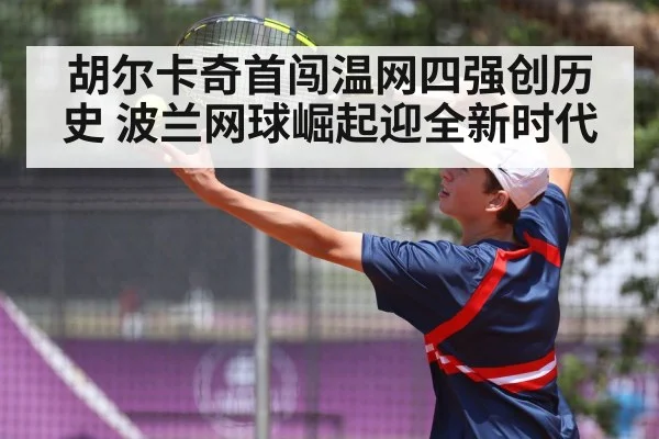 胡尔卡奇首闯温网四强创历史 波兰网球崛起迎全新时代